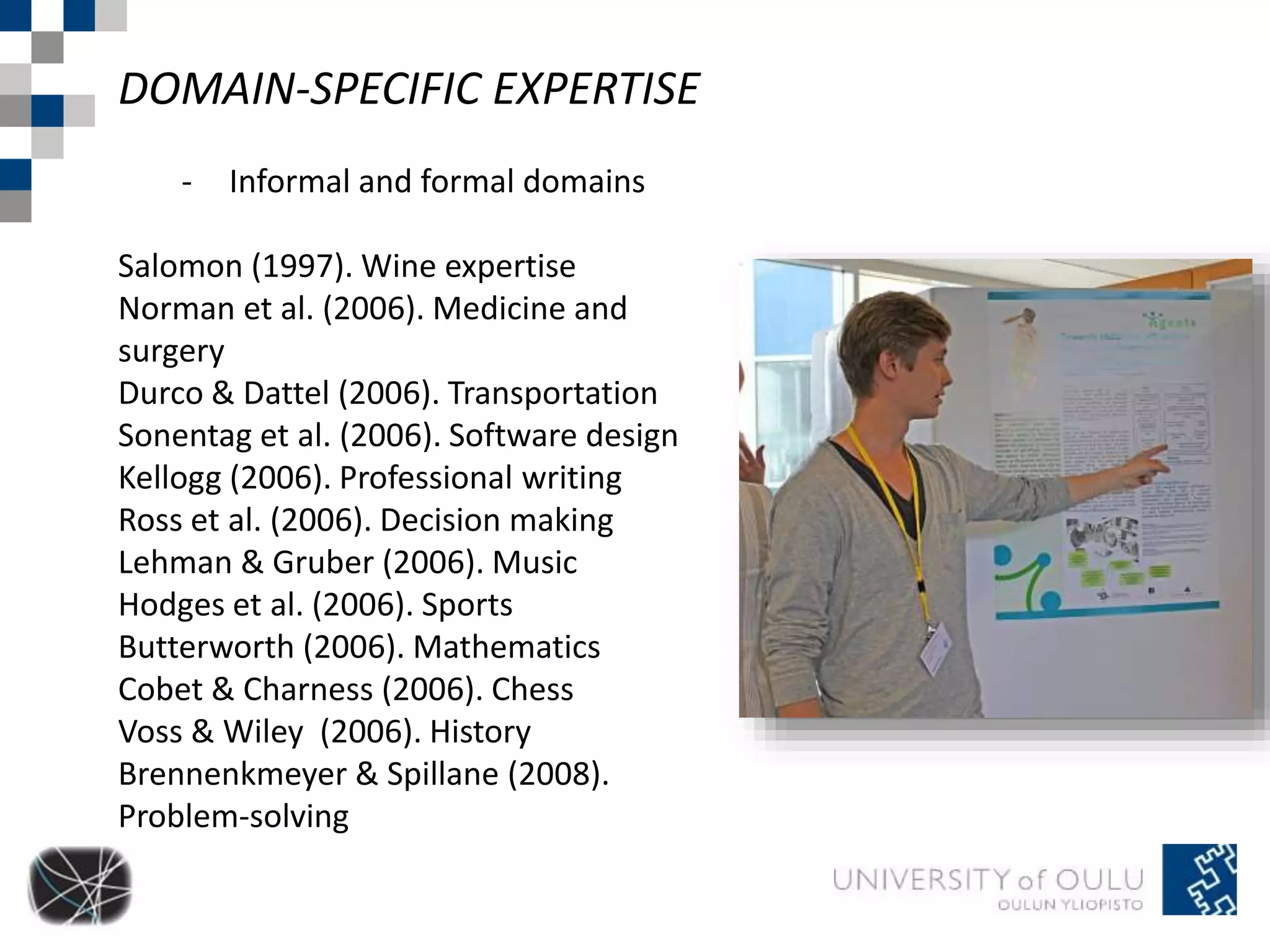 DOMAIN-SPECIFIC EXPERTISE 
- Informal and formal domains 
Salomon (1997). Wine expertise 
Norman et al. (2006). Medicine and 
surgery 
Durco & Dattel (2006). Transportation 
Sonentag et al. (2006). Software design 
Kellogg (2006). Professional writing 
Ross et al. (2006). Decision making 
Lehman & Gruber (2006). Music 
Hodges et al. (2006). Sports 
Butterworth (2006). Mathematics 
Cobet & Charness (2006). Chess 
Voss & Wiley (2006). History 
Brennenkmeyer & Spillane (2008). 
Problem-solving 
 