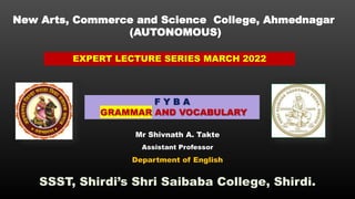 New Arts, Commerce and Science College, Ahmednagar
(AUTONOMOUS)
EXPERT LECTURE SERIES MARCH 2022
F Y B A
GRAMMAR AND VOCABULARY
Mr Shivnath A. Takte
Assistant Professor
Department of English
SSST, Shirdi’s Shri Saibaba College, Shirdi.
 
