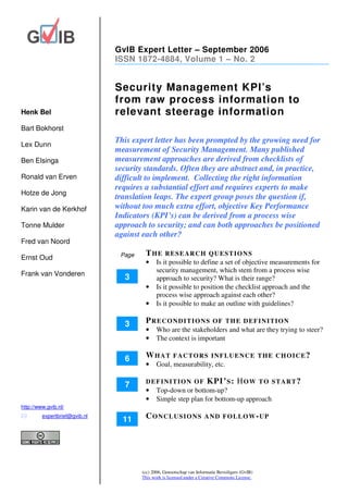 GvIB Expert Letter – September 2006
                               ISSN 1872-4884, Volume 1 – No. 2


                               Security Management KPI’s
                               from raw process information to
Henk Bel                       relevant steerage information
Bart Bokhorst
                               This expert letter has been prompted by the growing need for
Lex Dunn
                               measurement of Security Management. Many published
Ben Elsinga                    measurement approaches are derived from checklists of
                               security standards. Often they are abstract and, in practice,
Ronald van Erven               difficult to implement. Collecting the right information
                               requires a substantial effort and requires experts to make
Hotze de Jong
                               translation leaps. The expert group poses the question if,
Karin van de Kerkhof           without too much extra effort, objective Key Performance
                               Indicators (KPI’s) can be derived from a process wise
Tonne Mulder                   approach to security; and can both approaches be positioned
                               against each other?
Fred van Noord
                                Page    THE       RESEARCH QUESTIONS
Ernst Oud
                                        •     Is it possible to define a set of objective measurements for
                                              security management, which stem from a process wise
Frank van Vonderen
                                 3            approach to security? What is their range?
                                        •     Is it possible to position the checklist approach and the
                                              process wise approach against each other?
                                        •     Is it possible to make an outline with guidelines?

                                 3      PRECONDITIONS                     O F T H E D EF I N I TI O N
                                        •     Who are the stakeholders and what are they trying to steer?
                                        •     The context is important

                                 6      WHAT          FACTORS INFLUENCE THE CHOICE?
                                        •     Goal, measurability, etc.

                                 7      DEFINITION OF                  KPI’ S : H O W             T O S TA R T ?
                                        •     Top-down or bottom-up?
                                        •     Simple step plan for bottom-up approach
http://www.gvib.nl/
         expertbrief@gvib.nl
                                 11     CONCLUSIONS                   A N D F O L L O W - UP




                                       (cc) 2006, Genootschap van Informatie Beveiligers (GvIB)
                                       This work is licensed under a Creative Commons License.
 