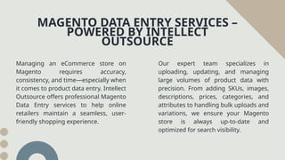 Managing an eCommerce store on
Magento requires accuracy,
consistency, and time—especially when
it comes to product data entry. Intellect
Outsource offers professional Magento
Data Entry services to help online
retailers maintain a seamless, user-
friendly shopping experience.
MAGENTO DATA ENTRY SERVICES –
POWERED BY INTELLECT
OUTSOURCE
Our expert team specializes in
uploading, updating, and managing
large volumes of product data with
precision. From adding SKUs, images,
descriptions, prices, categories, and
attributes to handling bulk uploads and
variations, we ensure your Magento
store is always up-to-date and
optimized for search visibility.
 