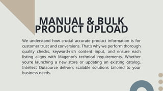 We understand how crucial accurate product information is for
customer trust and conversions. That’s why we perform thorough
quality checks, keyword-rich content input, and ensure each
listing aligns with Magento's technical requirements. Whether
you’re launching a new store or updating an existing catalog,
Intellect Outsource delivers scalable solutions tailored to your
business needs.
MANUAL & BULK
PRODUCT UPLOAD
 