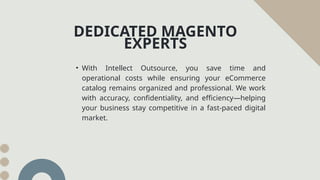 DEDICATED MAGENTO
EXPERTS
• With Intellect Outsource, you save time and
operational costs while ensuring your eCommerce
catalog remains organized and professional. We work
with accuracy, confidentiality, and efficiency—helping
your business stay competitive in a fast-paced digital
market.
 