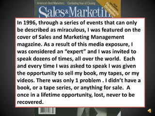In 1996, through a series of events that can only
be described as miraculous, I was featured on the
cover of Sales and Marketing Management
magazine. As a result of this media exposure, I
was considered an “expert” and I was invited to
speak dozens of times, all over the world. Each
and every time I was asked to speak I was given
the opportunity to sell my book, my tapes, or my
videos. There was only 1 problem . I didn’t have a
book, or a tape series, or anything for sale. A
once in a lifetime opportunity, lost, never to be
recovered.
 