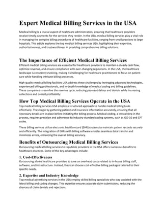 Expert Medical Billing Services in the USA
Medical billing is a crucial aspect of healthcare administration, ensuring that healthcare providers
receive timely payments for the services they render. In the USA, medical billing services play a vital role
in managing the complex billing procedures of healthcare facilities, ranging from small practices to large
hospitals. This article explores the top medical billing services USA, highlighting their expertise,
authoritativeness, and trustworthiness in providing comprehensive billing solutions.
The Importance of Efficient Medical Billing Services
Efficient medical billing services are essential for healthcare providers to maintain a steady cash flow,
optimize revenue, and ensure compliance with ever-changing regulations. In the USA, the healthcare
landscape is constantly evolving, making it challenging for healthcare practitioners to focus on patient
care while handling intricate billing processes.
High-quality medical billing facilities USA address these challenges by leveraging advanced technologies,
experienced billing professionals, and in-depth knowledge of medical coding and billing guidelines.
These companies streamline the revenue cycle, reducing payment delays and denials while increasing
collections and overall profitability.
How Top Medical Billing Services Operate in the USA
Top medical billing services USA employ a structured approach to handle medical billing tasks
effectively. They begin by gathering patient and insurance information accurately, ensuring that all
necessary details are in place before initiating the billing process. Medical coding, a critical step in the
process, requires precision and adherence to industry-standard coding systems, such as ICD-10 and CPT
codes.
These billing services utilize electronic health record (EHR) systems to maintain patient records securely
and efficiently. The integration of EHRs with billing software enables seamless data transfer and
minimizes errors, enhancing the overall billing accuracy.
Benefits of Outsourcing Medical Billing Services
Outsourcing medical billing services to reputable providers in the USA offers numerous benefits to
healthcare practices. Some of the key advantages include:
1. Cost-Effectiveness
Outsourcing allows healthcare providers to save on overhead costs related to in-house billing staff,
software, and infrastructure. Instead, they can choose cost-effective billing packages tailored to their
specific needs.
2. Expertise and Industry Knowledge
Top medical advertising services in the USA employ skilled billing specialists who stay updated with the
latest billing and coding changes. This expertise ensures accurate claim submissions, reducing the
chances of claim denials and rejections.
 