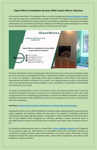 Expert Mirror Installation Services With Custom Mirror Solutions
As the voice of Glass Works, I'm energized to share our ability in giving master mirror installation company
with custom arrangements. At Glass Works, arranged in the heart of Chicagoland, we've built up ourselves
as a chief reflect establishment company, known for our fastidious consideration to detail and unparalleled
craftsmanship. Our commitment to greatness is reflected in the differing qualities and quality of our reflect
items and administrations, catering to a wide run of tasteful and useful needs.
Our travel started with a vision to change spaces with mirrors that not as it were serve as utilitarian pieces
but too as components of excellence and fashion. Understanding the affect a well-placed reflect can have
on a room, we specialize in advertising custom reflect arrangements custom fitted to the particular
measurements and fashion inclinations of our clients. From exquisite lavatory vanities to broad divider
mirrors that improve the sense of space and light in a room, our portfolio is a confirmation to the flexibility
and inventiveness of our team.
The prepare of working with us is direct and customer-centric. We energize potential clients to start the
discussion by filling out a Cite Ask or coming to out to us specifically. This permits us to get it your vision
and prerequisites from the beginning, guaranteeing a consistent and fulfilling involvement. Our group of
specialists is prepared to handle establishments of any scale, from single-piece ventures to comprehensive,
multi-room installations.
Read More:-Leading Commercial Mirrors Manufacturer in Chicago With Custom Solutions
Choosing Glass Works as your reflect establishment company implies collaborating with a group that values
quality, aesthetics, and usefulness similarly. We take pride in our capacity to consolidate conventional
craftsmanship with cutting edge plan patterns, coming about in reflect establishments that lift the spaces
they occupy. Whether you're redesigning your domestic, planning a unused commercial space, or
essentially looking to include a touch of style to your contribute, Glass Works is here to bring your vision to
life.
Our devotion to fabulousness has made us a trusted title in mirror installation company over Chicagoland.
As we proceed to grow our administrations and investigate unused plan conceivable outcomes, our
commitment to giving uncommon esteem and excellence to our clients remains unflinching. For those
prepared to change their spaces with expertly made, custom reflect arrangements, Glass Works stands
prepared to surpass your desires.
 