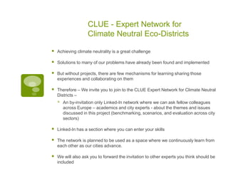 CLUE - Expert Network for
                    Climate Neutral Eco-Districts

   Achieving climate neutrality is a great challenge

   Solutions to many of our problems have already been found and implemented

   But without projects, there are few mechanisms for learning sharing those
    experiences and collaborating on them

   Therefore – We invite you to join to the CLUE Expert Network for Climate Neutral
    Districts –
       An by-invitation only Linked-In network where we can ask fellow colleagues
        across Europe – academics and city experts - about the themes and issues
        discussed in this project (benchmarking, scenarios, and evaluation across city
        sectors)

   Linked-In has a section where you can enter your skills

   The network is planned to be used as a space where we continuously learn from
    each other as our cities advance.

   We will also ask you to forward the invitation to other experts you think should be
    included
 