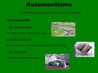 Automovilismo
Es el deporte que se practica con automóviles.
CLASIFICACIONES:
1. tipo de automóviles:
monoplaza, turismo, gran turismo, clásicos
2.Tipo de competición
circuito de asfalto, de tierra o de hielo, rally, campo a través
3.Tipo de objetivo
velocidad, resistencia, derrapadas
 