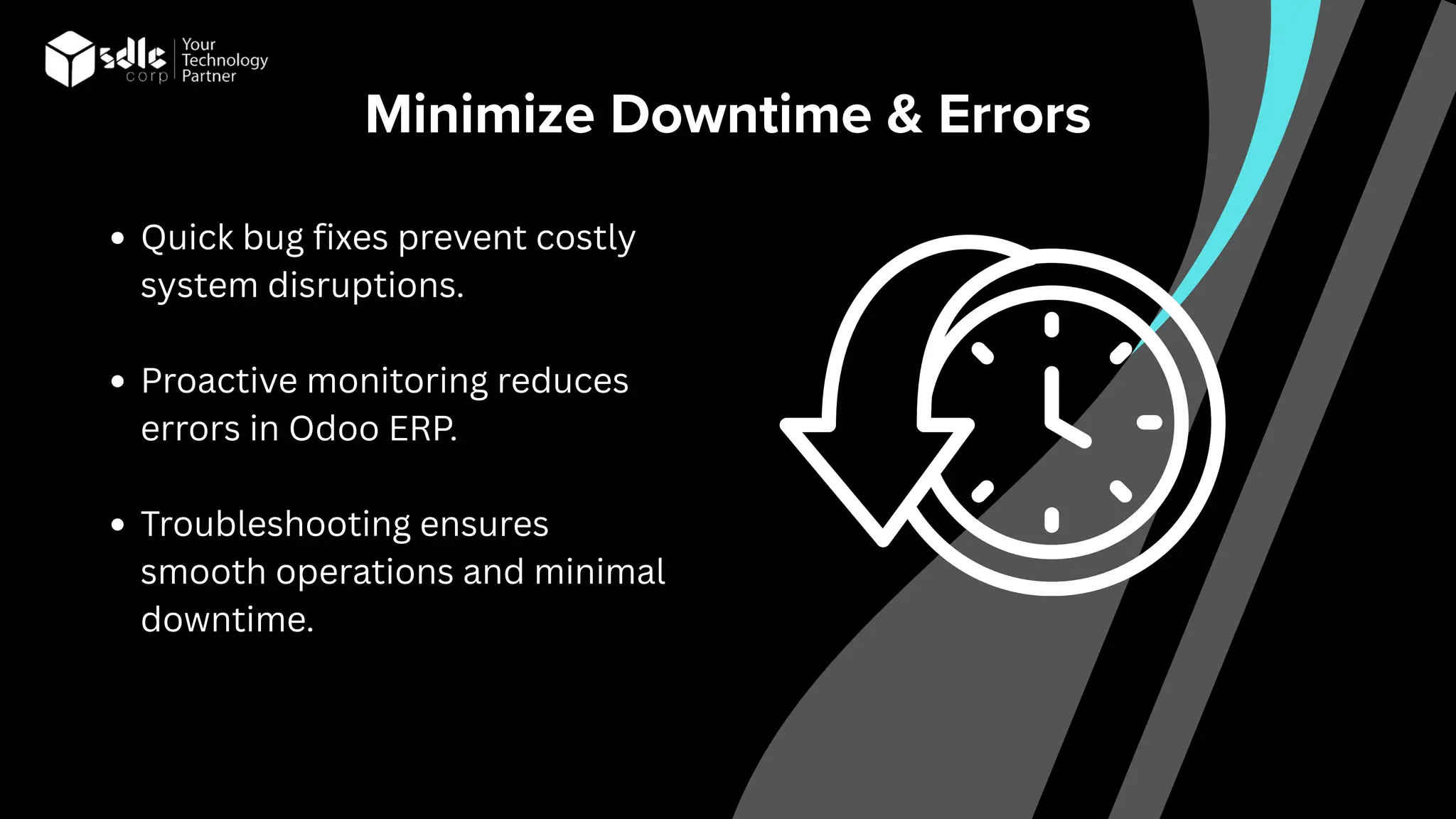 Minimize Downtime & Errors
Quick bug fixes prevent costly
system disruptions.
Proactive monitoring reduces
errors in Odoo ERP.
Troubleshooting ensures
smooth operations and minimal
downtime.
 