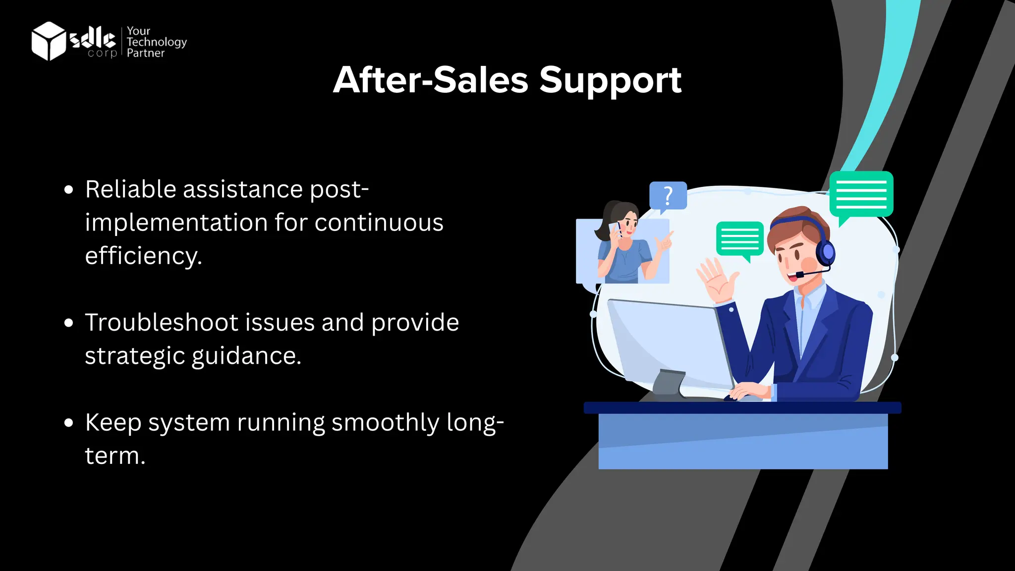 After-Sales Support
Reliable assistance post-
implementation for continuous
efficiency.
Troubleshoot issues and provide
strategic guidance.
Keep system running smoothly long-
term.
 