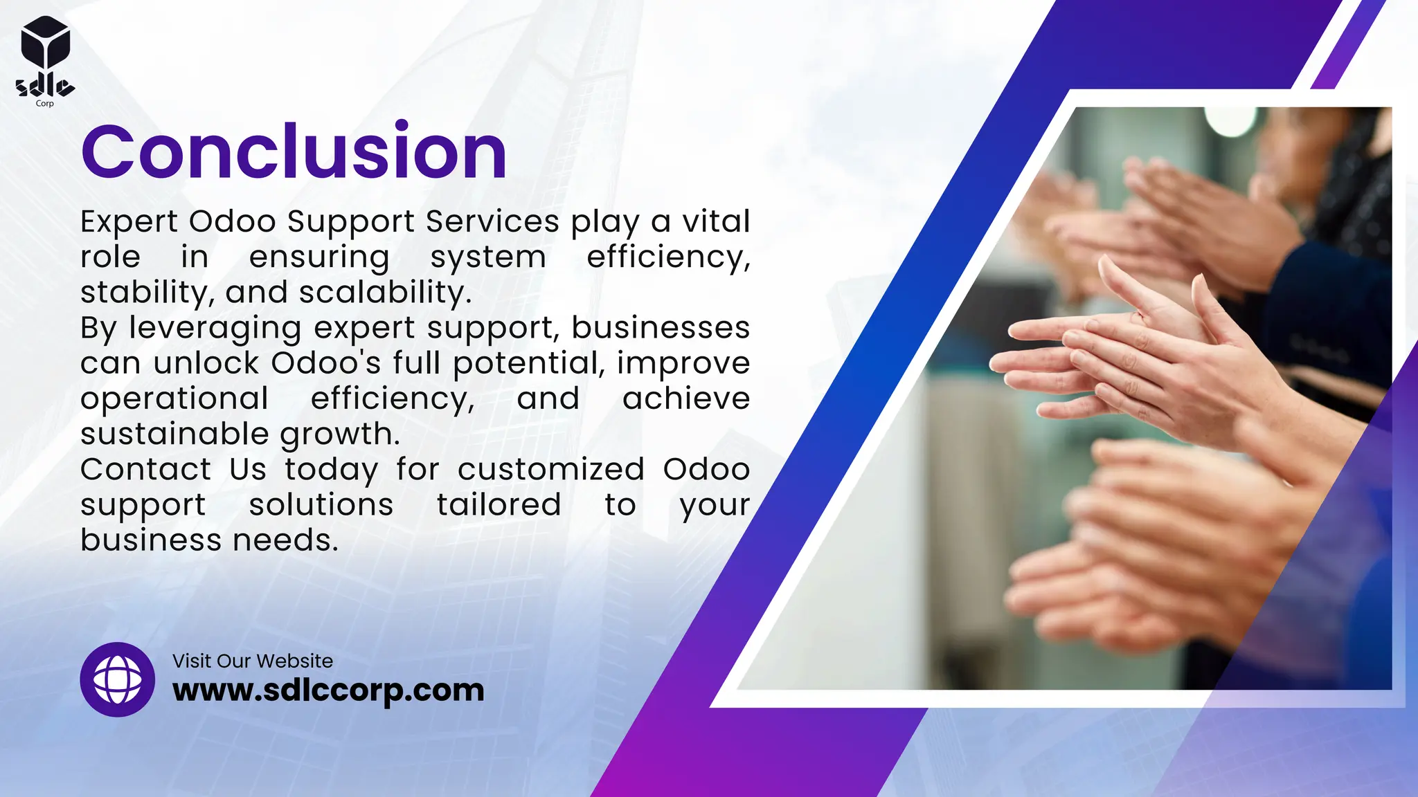 Expert Odoo Support Services play a vital
role in ensuring system efficiency,
stability, and scalability.
By leveraging expert support, businesses
can unlock Odoo's full potential, improve
operational efficiency, and achieve
sustainable growth.
Contact Us today for customized Odoo
support solutions tailored to your
business needs.
Conclusion
www.sdlccorp.com
Visit Our Website
 