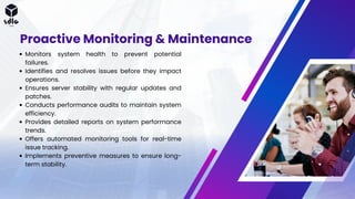 Proactive Monitoring & Maintenance
Monitors system health to prevent potential
failures.
Identifies and resolves issues before they impact
operations.
Ensures server stability with regular updates and
patches.
Conducts performance audits to maintain system
efficiency.
Provides detailed reports on system performance
trends.
Offers automated monitoring tools for real-time
issue tracking.
Implements preventive measures to ensure long-
term stability.
 