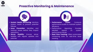 Proactive Monitoring & Maintenance
System Health Monitoring: Monitors
system health to prevent potential
failures.
Issue Prevention: Identifies and
resolves issues before they impact
operations.
Server Stability: Ensures server
stability with regular updates and
patches.
Performance Audits: Conducts
performance audits to maintain system
efficiency.
Performance Reporting: Provides
detailed reports on system
performance trends.
Real-Time Tracking: Offers automated
monitoring tools for real-time issue
tracking.
 