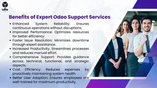 Enhanced System Reliability: Ensures
continuous operations without disruptions.
Improved Performance: Optimizes resources
for better efficiency.
Faster Issue Resolution: Minimizes downtime
through expert assistance.
Increased Productivity: Streamlines processes
and reduces manual effort.
Comprehensive Support: Provides guidance
across technical, functional, and strategic
aspects.
Cost Efficiency: Reduces expenses by
proactively maintaining system health.
Better User Adoption: Ensures employees are
well-trained for maximum productivity.
Benefits of Expert Odoo Support Services
 