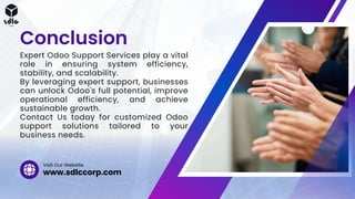 Expert Odoo Support Services play a vital
role in ensuring system efficiency,
stability, and scalability.
By leveraging expert support, businesses
can unlock Odoo's full potential, improve
operational efficiency, and achieve
sustainable growth.
Contact Us today for customized Odoo
support solutions tailored to your
business needs.
Conclusion
www.sdlccorp.com
Visit Our Website
 