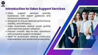Odoo support services provide
businesses with expert guidance and
technical assistance.
Designed to ensure optimal performance,
stability, and efficiency.
Helps businesses resolve issues quickly
and maximize system utilization.
Ensures smooth day-to-day operations
with proactive support strategies.
Ideal for businesses seeking continuous
improvement and enhanced productivity.
Introduction to Odoo Support Services
 