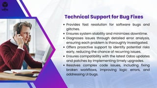Provides fast resolution for software bugs and
glitches.
Ensures system stability and minimizes downtime.
Diagnoses issues through detailed error analysis,
ensuring each problem is thoroughly investigated.
Offers proactive support to identify potential risks
early, reducing the chance of recurring issues.
Ensures compatibility with the latest Odoo updates
and patches by implementing timely upgrades.
Resolves complex code issues, including fixing
broken workflows, improving logic errors, and
addressing UI bugs.
Technical Support for Bug Fixes
 