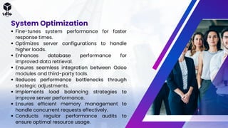 Fine-tunes system performance for faster
response times.
Optimizes server configurations to handle
higher loads.
Enhances database performance for
improved data retrieval.
Ensures seamless integration between Odoo
modules and third-party tools.
Reduces performance bottlenecks through
strategic adjustments.
Implements load balancing strategies to
improve server performance.
Ensures efficient memory management to
handle concurrent requests effectively.
Conducts regular performance audits to
ensure optimal resource usage.
System Optimization
 