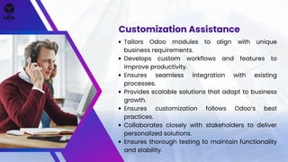 Tailors Odoo modules to align with unique
business requirements.
Develops custom workflows and features to
improve productivity.
Ensures seamless integration with existing
processes.
Provides scalable solutions that adapt to business
growth.
Ensures customization follows Odoos best
practices.
Collaborates closely with stakeholders to deliver
personalized solutions.
Ensures thorough testing to maintain functionality
and stability.
Customization Assistance
 