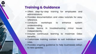 Training & Guidance
Offers step-by-step training for employees and
administrators.
Provides documentation and video tutorials for easy
reference.
Conducts workshops to enhance system
understanding.
Guides teams in troubleshooting minor issues
independently.
Ensures continuous learning to maximize Odoo
benefits.
Customizes training content to suit individual team
roles.
Provides ongoing guidance to help businesses adapt
to new updates.
 