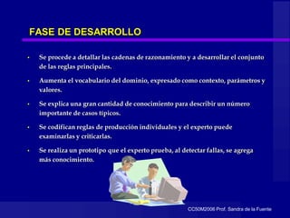 CC50M2006 Prof. Sandra de la Fuente
FASE DE DESARROLLO
• Se procede a detallar las cadenas de razonamiento y a desarrollar el conjunto
de las reglas principales.
• Aumenta el vocabulario del dominio, expresado como contexto, parámetros y
valores.
• Se explica una gran cantidad de conocimiento para describir un número
importante de casos típicos.
• Se codifican reglas de producción individuales y el experto puede
examinarlas y criticarlas.
• Se realiza un prototipo que el experto prueba, al detectar fallas, se agrega
más conocimiento.
 
