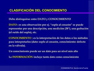 CC50M2006 Prof. Sandra de la Fuente
CLASIFICACIÓN DEL CONOCIMIENTO
Debe distinguirse entre DATO y CONOCIMIENTO
DATO : es una observación por ej. “soplo al corazón” se puede
representar por una descripción, una medición (38°), una grabación
(el ruido del soplo), etc.
CONOCIMIENTO : es la interpretación de los datos o los métodos
para interpretarlos (dato: soplo al corazón, conocimiento: defecto
en la válvula).
Un conocimiento puede ser un dato para un nivel más alto
La INFORMACIÓN incluye tanto dato como conocimiento
 