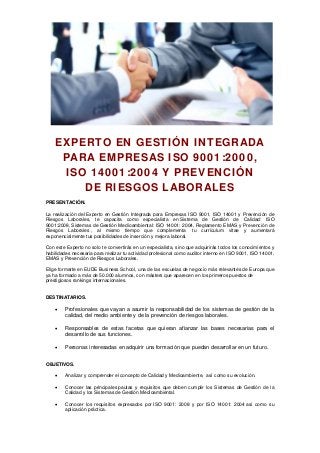 EXPERTO EN GESTIÓN INTEGRADA
PARA EMPRESAS ISO 9001:2000,
ISO 14001:2004 Y PREVENCIÓN
DE RIESGOS LABORALES
PRESENTACIÓN.
La realización del Experto en Gestión Integrada para Empresas ISO 9001, ISO 14001 y Prevención de
Riesgos Laborales, te capacita como especialista en Sistema de Gestión de Calidad: ISO
9001:2008, Sistemas de Gestión Medioambiental: ISO 14001: 2004, Reglamento EMAS y Prevención de
Riesgos Laborales , al mismo tiempo que complementa tu currículum vitae y aumentará
exponencialmente tus posibilidades de inserción y mejora laboral.
Con este Experto no solo te convertirás en un especialista, sino que adquirirás todos los conocimientos y
habilidades necesaria para realizar tu actividad profesional como auditor interno en ISO 9001, ISO 14001,
EMAS y Prevención de Riesgos Laborales.
Elige formarte en EUDE Business School, una de las escuelas de negocio más relevantes de Europa que
ya ha formado a más de 50.000 alumnos, con másters que aparecen en los primeros puestos de
prestigiosos rankings internacionales.
DESTINATARIOS.
 Profesionales que vayan a asumir la responsabilidad de los sistemas de gestión de la
calidad, del medio ambiente y de la prevención de riesgos laborales.
 Responsables de estas facetas que quieran afianzar las bases necesarias para el
desarrollo de sus funciones.
 Personas interesadas en adquirir una formación que puedan desarrollar en un futuro.
OBJETIVOS.
 Analizar y comprender el concepto de Calidad y Medioambiente, así como su evolución.
 Conocer las principales pautas y requisitos que deben cumplir los Sistemas de Gestión de la
Calidad y los Sistemas de Gestión Medioambiental.
 Conocer los requisitos expresados por ISO 9001: 2008 y por ISO 14001: 2004 así como su
aplicación práctica.
 