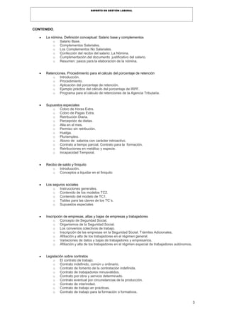 3
EXPERTO EN GESTIÓN LABORAL
CONTENIDO.
 La nómina. Definición conceptual: Salario base y complementos
o Salario Base.
o Complementos Salariales.
o Los Complementos No Salariales.
o Confección del recibo del salario: La Nómina.
o Cumplimentación del documento justificativo del salario.
o Resumen: pasos para la elaboración de la nómina.
 Retenciones. Procedimiento para el cálculo del porcentaje de retención
o Introducción.
o Procedimiento.
o Aplicación del porcentaje de retención.
o Ejemplo práctico del cálculo del porcentaje de IRPF.
o Programa para el cálculo de retenciones de la Agencia Tributaria.
 Supuestos especiales
o Cobro de Horas Extra.
o Cobro de Pagas Extra.
o Retribución Diaria.
o Percepción de dietas.
o Alta en el mes.
o Permiso sin retribución.
o Huelga.
o Pluriempleo.
o Abono de salarios con carácter retroactivo.
o Contrato a tiempo parcial. Contrato para la formación.
o Retribuciones en metálico y especie.
o Incapacidad Temporal.
 Recibo de saldo y finiquito
o Introducción.
o Conceptos a liquidar en el finiquito
 Los seguros sociales
o Instrucciones generales.
o Contenido de los modelos TC2.
o Contenido del modelo de TC1.
o Tablas para las claves de los TC´s.
o Supuestos especiales
 Inscripción de empresas, altas y bajas de empresas y trabajadores
o Concepto de Seguridad Social.
o Organismos de la Seguridad Social.
o Los convenios colectivos de trabajo.
o Inscripción de las empresas en la Seguridad Social. Trámites Adicionales.
o Afiliación y alta de los trabajadores en el régimen general.
o Variaciones de datos y bajas de trabajadores y empresarios.
o Afiliación y alta de los trabajadores en el régimen especial de trabajadores autónomos.
 Legislación sobre contratos
o El contrato de trabajo.
o Contrato indefinido, común u ordinario.
o Contrato de fomento de la contratación indefinida.
o Contrato de trabajadores minusválidos.
o Contrato por obra y servicio determinado.
o Contrato eventual por circunstancias de la producción.
o Contrato de interinidad.
o Contrato de trabajo en prácticas.
o Contrato de trabajo para la formación o formativos.
 