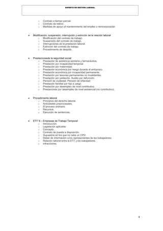 4
EXPERTO EN GESTIÓN LABORAL
o Contrato a tiempo parcial.
o Contrato de relevo.
o Medidas de apoyo al mantenimiento del empleo o reincorporación
 Modificación, suspensión, interrupción y extinción de la relación laboral
o Modificación del contrato de trabajo.
o Suspensión del contrato de trabajo.
o Interrupciones de la prestación laboral.
o Extinción del contrato de trabajo.
o Procedimiento de despido.
 Prestacionesde la seguridad social
o Prestación de asistencia sanitaria y farmacéutica.
o Prestación por incapacidad temporal.
o Prestación por maternidad.
o Prestación económica por riesgo durante el embarazo.
o Prestación económica por incapacidad permanente.
o Prestación por lesiones permanentes no invalidantes.
o Prestación por jubilación. Auxilio por defunción.
o Pensión de viudedad. Pensión de orfandad.
o Prestación familiar por hijo a cargo.
o Prestación por desempleo de nivel contributivo.
o Prestaciones por desempleo de nivel asistencial (no contributivo).
 Procedimiento laboral
o Principios del derecho laboral.
o Actividades preprocesales.
o El proceso ordinario.
o Recursos.
o Ejecución de sentencias.
 ETT´S – Empresas de Trabajo Temporal
o Introducción.
o Legislación aplicable.
o Concepto.
o Contrato de puesta a disposición.
o Supuestos en los que no cabe un CPD.
o Deber de información a los representantes de los trabajadores.
o Relación laboral entre la ETT y los trabajadores.
o Infracciones.
 