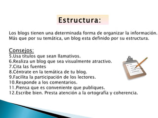 Estructura:
Los blogs tienen una determinada forma de organizar la información.
Más que por su temática, un blog esta definido por su estructura.

Consejos:
5.Usa títulos que sean llamativos.
6.Realiza un blog que sea visualmente atractivo.
7.Cita las fuentes
8.Céntrate en la temática de tu blog.
9.Facilita la participación de los lectores.
10.Responde a los comentarios.
11.Piensa que es conveniente que publiques.
12.Escribe bien. Presta atención a la ortografía y coherencia.
 