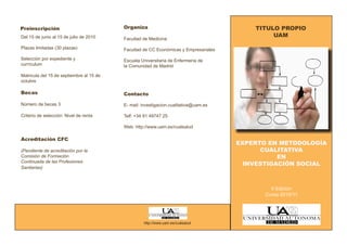 Preinscripción                            Organiza                                        TITULO PROPIO
Del 15 de junio al 15 de julio de 2010                                                         UAM
                                          Facultad de Medicina
Plazas limitadas (30 plazas)              Facultad de CC Económicas y Empresariales
Selección por expediente y                Escuela Universitaria de Enfermería de
currículum                                la Comunidad de Madrid

Matricula del 15 de septiembre al 15 de
octubre

Becas                                     Contacto

Número de becas 3                         E- mail: investigacion.cualitativa@uam.es

Criterio de selección: Nivel de renta     Telf: +34 91 49747 25

                                          Web: http://www.uam.es/cualsalud

Acreditación CFC
                                                                                      EXPERTO EN METODOLOGÍA
(Pendiente de acreditación por la                                                           CUALITATIVA
Comisión de Formación                                                                            EN
Continuada de las Profesiones
                                                                                        INVESTIGACIÓN SOCIAL
Sanitarias)



                                                                                               II Edición
                                                                                             Curso 2010/11




                                                   http://www.uam.es/cualsalud
 