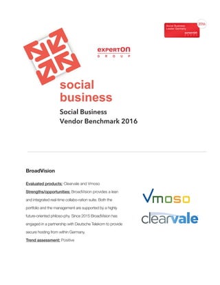 Social Business
Vendor Benchmark 2016
BroadVision
Evaluated products: Clearvale and Vmoso
Strengths/opportunities: BroadVision provides a lean
and integrated real-time collabo-ration suite. Both the
portfolio and the management are supported by a highly
future-oriented philoso-phy. Since 2015 BroadVision has
engaged in a partnership with Deutsche Telekom to provide
secure hosting from within Germany.
Trend assessment: Positive
 