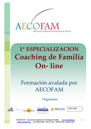 1ª ESPECIALIZACION
Coaching de Familia
     On- line

      Formación avalada por
          AECOFAM
                                 Organizan




AECOFAM – Asociación Española de Coaching de Familia      www.aecofam.org     1
 info@aecofam.org Tef: 605415 095 - 625 323 535 – 958 815 246 - 600 043 302
 