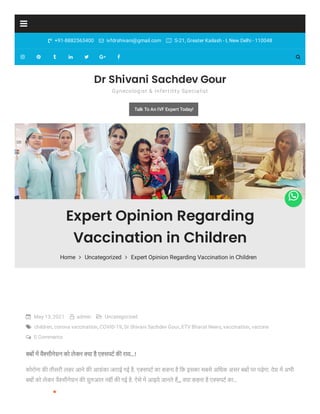  +91-8882563400  ivfdrshivani@gmail.com  S-21, Greater Kailash - I, New Delhi - 110048








 May 13, 2021  admin  Uncategorized
 children, corona vaccination, COVID-19, Dr Shivani Sachdev Gour, ETV Bharat News, vaccination, vaccine
 0 Comments
ब म वै सीनेशन को लेकर या है ए सपट क राय…!
कोरोना क तीसरी लहर आने क आशंका जताई गई है. ए सपट का कहना है िक इसका सबसे अ￸धक असर ब पर पड़ेगा. देश म अभी
ब को लेकर वै सीनेशन क शु आत नह क गई है. ऐसे म आइये जानते ह,,, या कहना है ए सपट का…

*
*
Expert Opinion Regarding
Vaccination in Children
Home  Uncategorized  Expert Opinion Regarding Vaccination in Children
Dr Shivani Sachdev Gour
Gynecologist & Infertility Specialist
Talk To An IVF Expert Today!

 