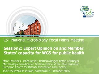 15th National Microbiology Focal Points meeting
Session2: Expert Opinion on and Member
States’ capacity for WGS for public health
Marc Struelens, Joana Revez, Barbara Albiger, Katrin Leitmeyer
Microbiology Coordination Section, Office of the Chief Scientist
European Centre for Disease Prevention and Control
Joint NSFP/NMFP session, Stockholm, 13 October 2016
 
