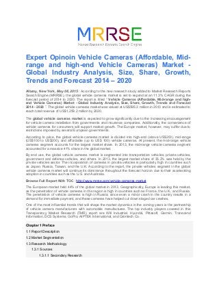 Expert Opinoin Vehicle Cameras (Affordable, Mid-
range and high-end Vehicle Cameras) Market -
Global Industry Analysis, Size, Share, Growth,
Trends and Forecast 2014 – 2020
Albany, New York, May 08, 2015 : According to the new research study added to Market Research Reports
Search Engine (MRRSE), the global vehicle cameras market is set to expand at an 11.3% CAGR during the
forecast period of 2014 to 2020. The report is titled “ Vehicle Cameras (Affordable, Mid-range and high-
end Vehicle Cameras) Market - Global Industry Analysis, Size, Share, Growth, Trends and Forecast
2014 - 2020 ”. The global vehicle cameras market was valued at US$595.3 million in 2013 and is estimated to
reach total revenue of US$1,259.2 million by 2020.
The global vehicle cameras market is expected to grow significantly due to the increasing encouragement
for vehicle camera installation from governments and insurance companies. Additionally, the convenience of
vehicle cameras for consumers will support market growth. The Europe market, however, may suffer due to
restrictions imposed by several European governments.
According to price, the global vehicle cameras market is divided into high-end (above US$200), mid-range
(US$100 to US$200), and affordable (up to US$ 100) vehicle cameras. At present, the mid-range vehicle
cameras segment accounts for the largest market share. In 2013, the mid-range vehicle cameras segment
accounted for a massive 41% share in the global market.
By end use, the global vehicle cameras market is segmented into transportation vehicles, private vehicles,
government and defense vehicles, and others. In 2013, the largest market share of 35.2% was held by the
private vehicles sector. The incorporation of cameras in private vehicles is particularly high in countries such
as Japan, Russia, Taiwan, and the U.K. According to the report, the private vehicles segment in the global
vehicle cameras market will continue its dominance throughout the forecast horizon due to their accelerating
adoption in countries such as the U.S. and Australia.
Browse Full Report With TOC : http://www.mrrse.com/vehicle-cameras-market
The European market held 44% of the global market in 2013. Geographically, Europe is leading this market,
as the penetration of vehicle cameras in this region is high in countries such as France, the U.K., and Russia.
The penetration of vehicle cameras is high in Russia, since even a minor crash in the country results in a
demand for immediate payment, and these cameras have helped cut down staged car crashes.
One of the most influential trends that will shape the market dynamics in the coming years is the partnership
of vehicle camera manufacturers with automobile manufactures. The top industry players covered in this
Transparency Market Research (TMR) report are Will Industrial, Hyundai, Pittasoft, Garmin, Transcend
Information, DCS Systems, GoPro, AIPTEK International, and Qrontech Co.
Chapter 1 Preface
1.1 Report Description
1.2 Market Segmentation
1.3 Research Methodology
1.3.1 Sources
1.3.1.1 Secondary Research
 
