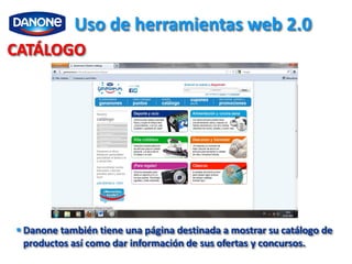 Uso de herramientas web 2.0
CATÁLOGO




 Danone también tiene una página destinada a mostrar su catálogo de
  productos así como dar información de sus ofertas y concursos.
 