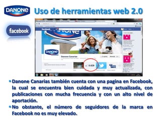 Uso de herramientas web 2.0




 Danone Canarias también cuenta con una pagina en Facebook,
  la cual se encuentra bien cuidada y muy actualizada, con
  publicaciones con mucha frecuencia y con un alto nivel de
  aportación.
 No obstante, el número de seguidores de la marca en
  Facebook no es muy elevado.
 