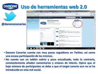 Uso de herramientas web 2.0


@danonecanarias




  Danone Canarias cuenta con muy pocos seguidores en Twitter, así como
   una escasa participación de los mismos.
  No cuenta con un tablón sobrio y poco actualizado, todo lo contrario,
   constantemente añaden comentarios y enlaces de interés. Opino que el
   bajo número de participantes se debe a que el target canario aun no se ha
   introducido en esta red social.
 