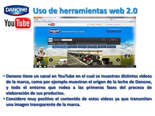 Uso de herramientas web 2.0




 Danone tiene un canal en YouTube en el cual se muestran distintos videos
  de la marca, como por ejemplo muestran el origen de la leche de Danone,
  y todo el entorno que rodea a las primeras fases del proceso de
  elaboración de sus productos.
 Considero muy positivo el contenido de estos videos ya que transmiten
  una imagen transparente de la marca.
 