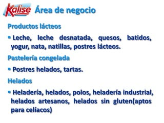 Área de negocio
Productos lácteos
 Leche, leche desnatada, quesos, batidos,
 yogur, nata, natillas, postres lácteos.
Pastelería congelada
 Postres helados, tartas.
Helados
 Heladería, helados, polos, heladería industrial,
 helados artesanos, helados sin gluten(aptos
 para celíacos)
 
