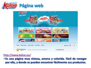 Página web




http://www.kalise.eu/
 Es una página muy vistosa, amena y colorida. Fácil de navegar
  por ella, y donde se pueden encontrar fácilmente sus productos.
 