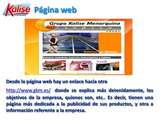 Página web




Desde la página web hay un enlace hacia otra
http://www.gkm.es/ donde se explica más detenidamente, los
objetivos de la empresa, quienes son, etc.. Es decir, tienen una
página más dedicada a la publicidad de sus productos, y otra a
información referente a la empresa.
 