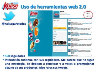 Uso de herramientas web 2.0


@Kaliseparatodos




 550 seguidores
 Interacción continua con sus seguidores. Me parece que no sigue
  una estrategia. Se dedican a retuitear y a veces a promocionar
  alguno de sus productos. Algo raros sus tweets.
 