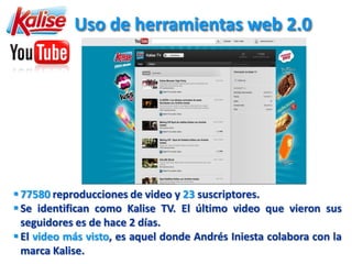 Uso de herramientas web 2.0




 77580 reproducciones de video y 23 suscriptores.
 Se identifican como Kalise TV. El último video que vieron sus
  seguidores es de hace 2 días.
 El video más visto, es aquel donde Andrés Iniesta colabora con la
  marca Kalise.
 