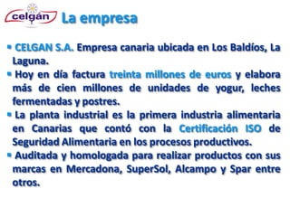La empresa
 CELGAN S.A. Empresa canaria ubicada en Los Baldíos, La
 Laguna.
 Hoy en día factura treinta millones de euros y elabora
 más de cien millones de unidades de yogur, leches
 fermentadas y postres.
 La planta industrial es la primera industria alimentaria
 en Canarias que contó con la Certificación ISO de
 Seguridad Alimentaria en los procesos productivos.
 Auditada y homologada para realizar productos con sus
 marcas en Mercadona, SuperSol, Alcampo y Spar entre
 otros.
 