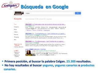 Búsqueda en Google




 Primera posición, al buscar la palabra Celgan. 23.300 resultados.
 No hay resultados al buscar yogures, yogures canarios o productos
 canarios.
 