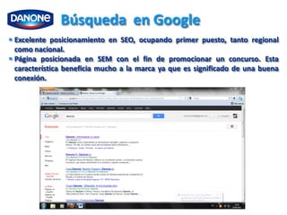 Búsqueda en Google
 Excelente posicionamiento en SEO, ocupando primer puesto, tanto regional
  como nacional.
 Página posicionada en SEM con el fin de promocionar un concurso. Esta
  característica beneficia mucho a la marca ya que es significado de una buena
  conexión.
 