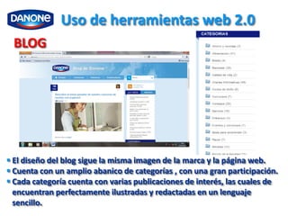 Uso de herramientas web 2.0
  BLOG




 El diseño del blog sigue la misma imagen de la marca y la página web.
 Cuenta con un amplio abanico de categorías , con una gran participación.
 Cada categoría cuenta con varias publicaciones de interés, las cuales de
  encuentran perfectamente ilustradas y redactadas en un lenguaje
  sencillo.
 