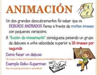 ANIMACIÓN
Un dos grandes descubrementos foi saber que os
DEBUXOS ANIMADOS fanse a través de moitas imaxes
con pequenas variacións.
A "ilusión do movemento" conséguese pasando un grupo
de debuxos a unha velocidade superior a 16 imaxes por
segundo
Como facer un debuxo
http://juegos-y-hobbies.practicopedia.lainformacion.com/manualidades/como-hacer-un-dibujo-animado-1817
Exemplo Goku-Superman
https://www.youtube.com/watch?v=UpvOwO6tyaM
 