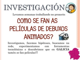 INVESTIGACIÓN
Levamos semanas traballando no proxecto
COMO SE FAN AS
PELÍCULAS DE DEBUXOS
ANIMADOS?
Investigamos, facemos hipóteses, buscamos na
rede, experimentamos con ferramentas
tecnolóxicas e descubrimos que en GALICIA
tamén se fan películas!!!
 